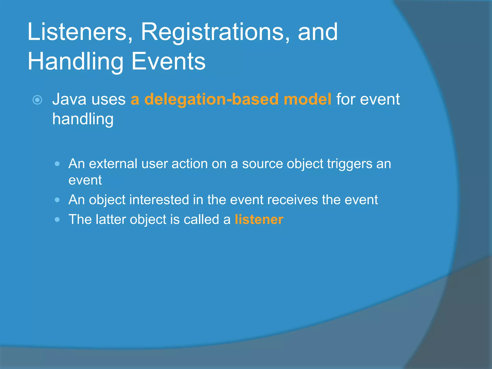 Listeners, Registrations, and
Handling Events
 Java uses a delegation-based model for event
handling
 An external user action on a source object triggers an
event
 An object interested in the event receives the event
 The latter object is called a listener
 
