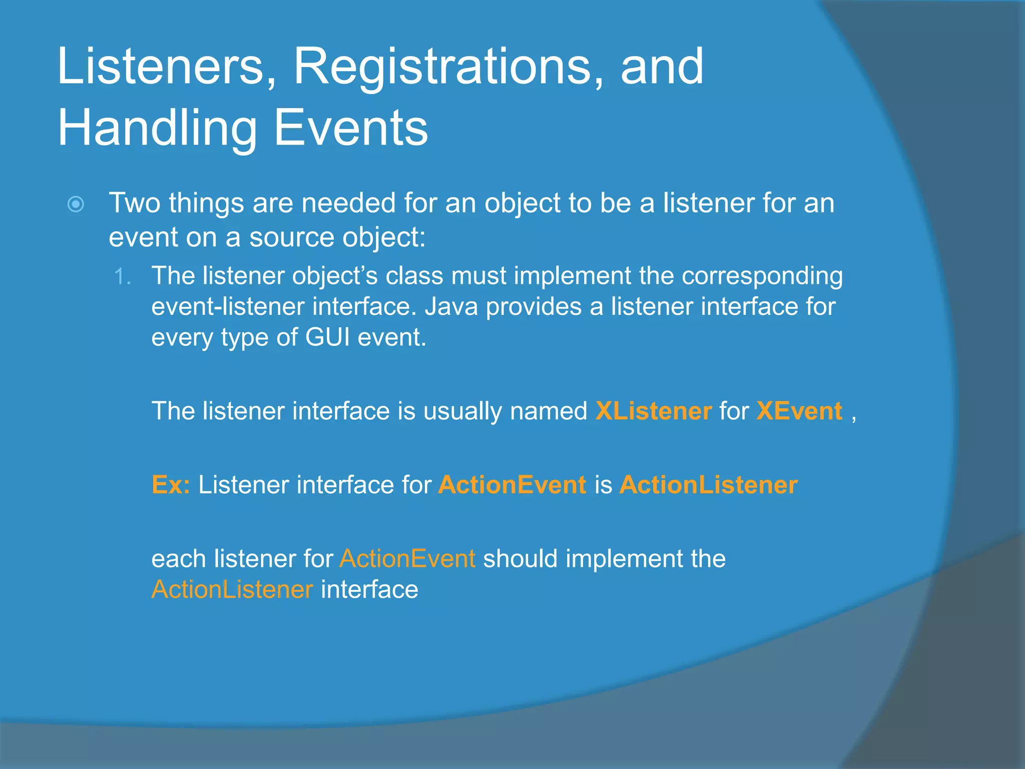 Listeners, Registrations, and
Handling Events
 Two things are needed for an object to be a listener for an
event on a source object:
1. The listener object’s class must implement the corresponding
event-listener interface. Java provides a listener interface for
every type of GUI event.
The listener interface is usually named XListener for XEvent ,
Ex: Listener interface for ActionEvent is ActionListener
each listener for ActionEvent should implement the
ActionListener interface
 