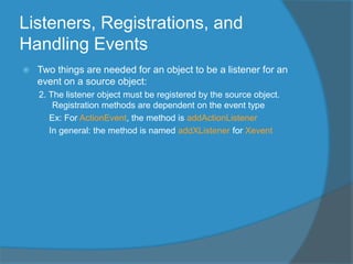 Listeners, Registrations, and
Handling Events
 Two things are needed for an object to be a listener for an
event on a source object:
2. The listener object must be registered by the source object.
Registration methods are dependent on the event type
Ex: For ActionEvent, the method is addActionListener
In general: the method is named addXListener for Xevent
 