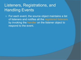 Listeners, Registrations, and
Handling Events
 For each event, the source object maintains a list
of listeners and notifies all the registered listeners
by invoking the handler on the listener object to
respond to the event.
 