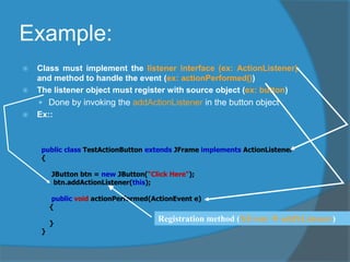 Example:
 Class must implement the listener interface (ex: ActionListener).
and method to handle the event (ex: actionPerformed())
 The listener object must register with source object (ex: button)
 Done by invoking the addActionListener in the button object
 Ex::
public class TestActionButton extends JFrame implements ActionListener
{
JButton btn = new JButton(“Click Here");
btn.addActionListener(this);
public void actionPerformed(ActionEvent e)
{
}
}
Registration method (XEvent  addXListener)
 