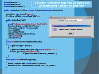 import java.awt.*;
import javax.swing.*;
import java.awt.event.*;
public class ActionTextField extends JFrame implements ActionListener
{
JLabel lbl = new JLabel("Nama ");
JTextField txtField = new JTextField(10);
public ActionTextField()
{
super("Melaksanakan ActionEvent- TextField");
Container bekas = getContentPane();
bekas.setLayout(new FlowLayout());
bekas.add(lbl);
bekas.add(txtField);
txtField.addActionListener(this);
setSize(300,200);
setVisible(true);
}
public void actionPerformed(ActionEvent e)
{
if (e.getSource()== txtField)
{
JOptionPane.showMessageDialog(this,"Nama anda = "+
txtField.getText(),"Pemberitahuan",
JOptionPane.INFORMATION_MESSAGE);
}
}
public static void main(String[] arg)
{
ActionTextField teks = new ActionTextField();
teks.setDefaultCloseOperation(JFrame.EXIT_ON_CLOSE);
}
}
To display name from text field on dialog box
when pressing <enter> on text field
 