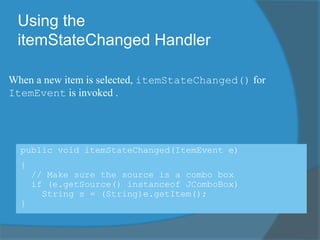 Using the
itemStateChanged Handler
public void itemStateChanged(ItemEvent e)
{
// Make sure the source is a combo box
if (e.getSource() instanceof JComboBox)
String s = (String)e.getItem();
}
When a new item is selected, itemStateChanged() for
ItemEvent is invoked .
 