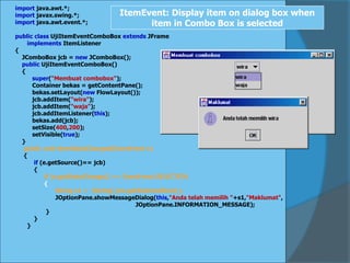 import java.awt.*;
import javax.swing.*;
import java.awt.event.*;
public class UjiItemEventComboBox extends JFrame
implements ItemListener
{
JComboBox jcb = new JComboBox();
public UjiItemEventComboBox()
{
super("Membuat combobox");
Container bekas = getContentPane();
bekas.setLayout(new FlowLayout());
jcb.addItem("wira");
jcb.addItem("waja");
jcb.addItemListener(this);
bekas.add(jcb);
setSize(400,200);
setVisible(true);
}
public void itemStateChanged(ItemEvent e)
{
if (e.getSource()== jcb)
{
if (e.getStateChange() == ItemEvent.SELECTED)
{
String s1 = (String) jcb.getSelectedItem();
JOptionPane.showMessageDialog(this,"Anda telah memilih "+s1,"Maklumat",
JOptionPane.INFORMATION_MESSAGE);
}
}
}
ItemEvent: Display item on dialog box when
item in Combo Box is selected
 