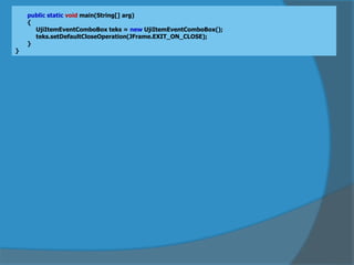 public static void main(String[] arg)
{
UjiItemEventComboBox teks = new UjiItemEventComboBox();
teks.setDefaultCloseOperation(JFrame.EXIT_ON_CLOSE);
}
}
 