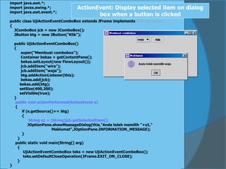 import java.awt.*;
import javax.swing.*;
import java.awt.event.*;
public class UjiActionEventComboBox extends JFrame implements ActionListener
{
JComboBox jcb = new JComboBox();
JButton btg = new JButton("Klik");
public UjiActionEventComboBox()
{
super("Membuat combobox");
Container bekas = getContentPane();
bekas.setLayout(new FlowLayout());
jcb.addItem("wira");
jcb.addItem("waja");
btg.addActionListener(this);
bekas.add(jcb);
bekas.add(btg);
setSize(400,200);
setVisible(true);
}
public void actionPerformed(ActionEvent e)
{
if (e.getSource()== btg)
{
String s1 = (String)jcb.getSelectedItem();
JOptionPane.showMessageDialog(this,"Anda telah memilih "+s1,“
Maklumat",JOptionPane.INFORMATION_MESSAGE);
}
}
public static void main(String[] arg)
{
UjiActionEventComboBox teks = new UjiActionEventComboBox();
teks.setDefaultCloseOperation(JFrame.EXIT_ON_CLOSE);
}
}
ActionEvent: Display selected item on dialog
box when a button is clicked
 