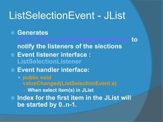 ListSelectionEvent - JList
 Generates
javax.swing.event.ListSelectionEvent to
notify the listeners of the slections
 Event listener interface :
ListSelectionListener
 Event handler interface:
 public void
valueChanged(ListSelectionEvent e)
○ When select item(s) in JList
 Index for the first item in the JList will
be started by 0..n-1.
 