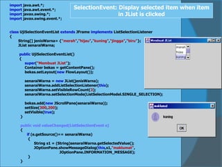 import java.awt.*;
import java.awt.event.*;
import javax.swing.*;
import javax.swing.event.*;
class UjiSelectionEventList extends JFrame implements ListSelectionListener
{
String[] jenisWarna= {"merah","hijau","kuning","jingga","biru"};
JList senaraiWarna;
public UjiSelectionEventList()
{
super("Membuat JList");
Container bekas = getContentPane();
bekas.setLayout(new FlowLayout());
senaraiWarna = new JList(jenisWarna);
senaraiWarna.addListSelectionListener(this);
senaraiWarna.setVisibleRowCount(3);
senaraiWarna.setSelectionMode(ListSelectionModel.SINGLE_SELECTION);
bekas.add(new JScrollPane(senaraiWarna));
setSize(300,200);
setVisible(true);
}
public void valueChanged(ListSelectionEvent e)
{
if (e.getSource()== senaraiWarna)
{
String s1 = (String)senaraiWarna.getSelectedValue();
JOptionPane.showMessageDialog(this,s1,"maklumat",
JOptionPane.INFORMATION_MESSAGE);
}
}
SelectionEvent: Display selected item when item
in JList is clicked
 