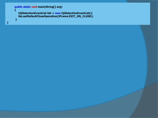 public static void main(String[] arg)
{
UjiSelectionEventList list = new UjiSelectionEventList();
list.setDefaultCloseOperation(JFrame.EXIT_ON_CLOSE);
}
}
 