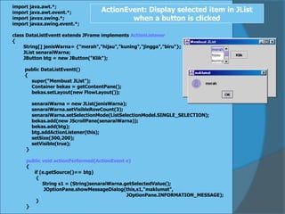 import java.awt.*;
import java.awt.event.*;
import javax.swing.*;
import javax.swing.event.*;
class DataListEventt extends JFrame implements ActionListener
{
String[] jenisWarna= {"merah","hijau","kuning","jingga","biru"};
JList senaraiWarna;
JButton btg = new JButton("Klik");
public DataListEventt()
{
super("Membuat JList");
Container bekas = getContentPane();
bekas.setLayout(new FlowLayout());
senaraiWarna = new JList(jenisWarna);
senaraiWarna.setVisibleRowCount(3);
senaraiWarna.setSelectionMode(ListSelectionModel.SINGLE_SELECTION);
bekas.add(new JScrollPane(senaraiWarna));
bekas.add(btg);
btg.addActionListener(this);
setSize(300,200);
setVisible(true);
}
public void actionPerformed(ActionEvent e)
{
if (e.getSource()== btg)
{
String s1 = (String)senaraiWarna.getSelectedValue();
JOptionPane.showMessageDialog(this,s1,"maklumat",
JOptionPane.INFORMATION_MESSAGE);
}
}
ActionEvent: Display selected item in JList
when a button is clicked
 