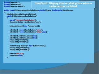 import java.awt.*;
import javax.swing.*;
import java.awt.event.*;
public class UjiItemListenerRadioButton extends JFrame implements ItemListener
{
JRadioButton rdButton1,rdButton2;
public UjiItemListenerRadioButton()
{
super("Membuat RadioButton");
Container bekas = getContentPane();
bekas.setLayout(new FlowLayout());
rdButton1 = new JRadioButton("wira");
rdButton2 = new JRadioButton("Waja",true);
rdButton1.addItemListener(this);
rdButton2.addItemListener(this);
bekas.add(rdButton1);
bekas.add(rdButton2);
ButtonGroup butang = new ButtonGroup();
butang.add(rdButton1);
butang.add(rdButton2);
setSize(400,200);
setVisible(true);
}
ItemEvent: Display item on dialog box when a
radio button is clicked
 