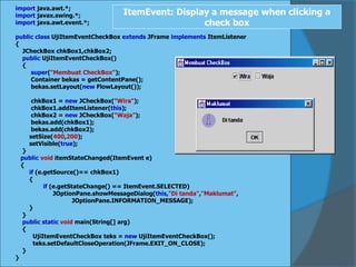 import java.awt.*;
import javax.swing.*;
import java.awt.event.*;
public class UjiItemEventCheckBox extends JFrame implements ItemListener
{
JCheckBox chkBox1,chkBox2;
public UjiItemEventCheckBox()
{
super("Membuat CheckBox");
Container bekas = getContentPane();
bekas.setLayout(new FlowLayout());
chkBox1 = new JCheckBox("Wira");
chkBox1.addItemListener(this);
chkBox2 = new JCheckBox("Waja");
bekas.add(chkBox1);
bekas.add(chkBox2);
setSize(400,200);
setVisible(true);
}
public void itemStateChanged(ItemEvent e)
{
if (e.getSource()== chkBox1)
{
if (e.getStateChange() == ItemEvent.SELECTED)
JOptionPane.showMessageDialog(this,"Di tanda","Maklumat",
JOptionPane.INFORMATION_MESSAGE);
}
}
public static void main(String[] arg)
{
UjiItemEventCheckBox teks = new UjiItemEventCheckBox();
teks.setDefaultCloseOperation(JFrame.EXIT_ON_CLOSE);
}
}
ItemEvent: Display a message when clicking a
check box
 