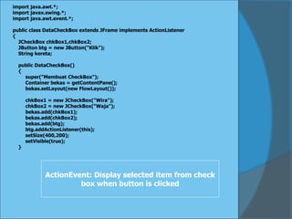 import java.awt.*;
import javax.swing.*;
import java.awt.event.*;
public class DataCheckBox extends JFrame implements ActionListener
{
JCheckBox chkBox1,chkBox2;
JButton btg = new JButton("Klik");
String kereta;
public DataCheckBox()
{
super("Membuat CheckBox");
Container bekas = getContentPane();
bekas.setLayout(new FlowLayout());
chkBox1 = new JCheckBox("Wira");
chkBox2 = new JCheckBox("Waja");
bekas.add(chkBox1);
bekas.add(chkBox2);
bekas.add(btg);
btg.addActionListener(this);
setSize(400,200);
setVisible(true);
}
ActionEvent: Display selected item from check
box when button is clicked
 