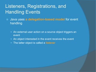 Listeners, Registrations, and
Handling Events
 Java uses a delegation-based model for event
handling
 An external user action on a source object triggers an
event
 An object interested in the event receives the event
 The latter object is called a listener
 
