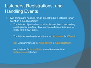 Listeners, Registrations, and
Handling Events
 Two things are needed for an object to be a listener for an
event on a source object:
1. The listener object’s class must implement the corresponding
event-listener interface. Java provides a listener interface for
every type of GUI event.
The listener interface is usually named XListener for XEvent ,
Ex: Listener interface for ActionEvent is ActionListener
each listener for ActionEvent should implement the
ActionListener interface
 