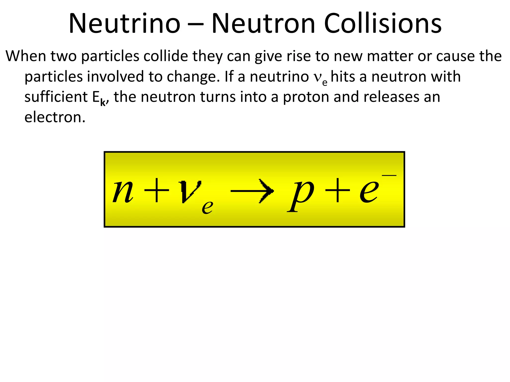 Neutrino – Neutron Collisions
When two particles collide they can give rise to new matter or cause the
 particles involved to change. If a neutrino e hits a neutron with
 sufficient Ek, the neutron turns into a proton and releases an
 electron.



               n            e            p e
 
