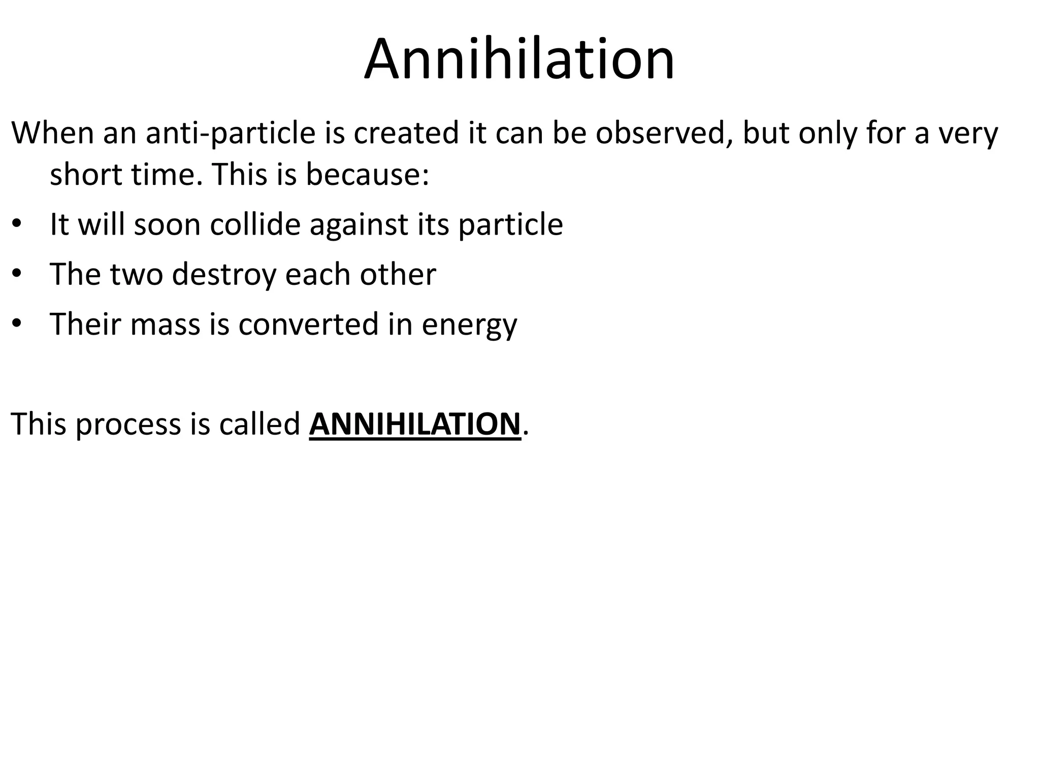 Annihilation
When an anti-particle is created it can be observed, but only for a very
  short time. This is because:
• It will soon collide against its particle
• The two destroy each other
• Their mass is converted in energy

This process is called ANNIHILATION.
 