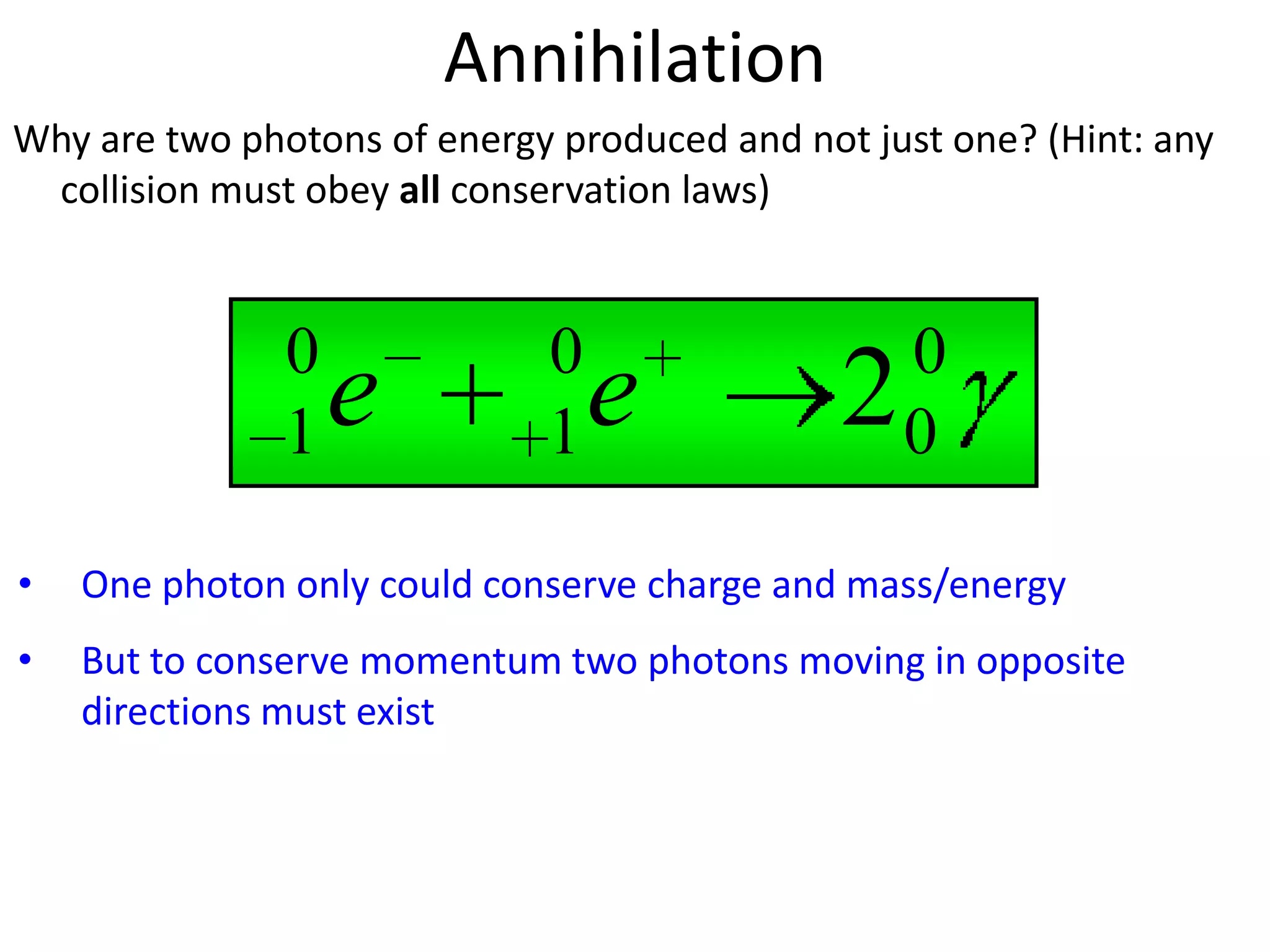 Annihilation
Why are two photons of energy produced and not just one? (Hint: any
 collision must obey all conservation laws)



               0             0                    0
               1   e         1   e            2   0

•   One photon only could conserve charge and mass/energy
•   But to conserve momentum two photons moving in opposite
    directions must exist
 