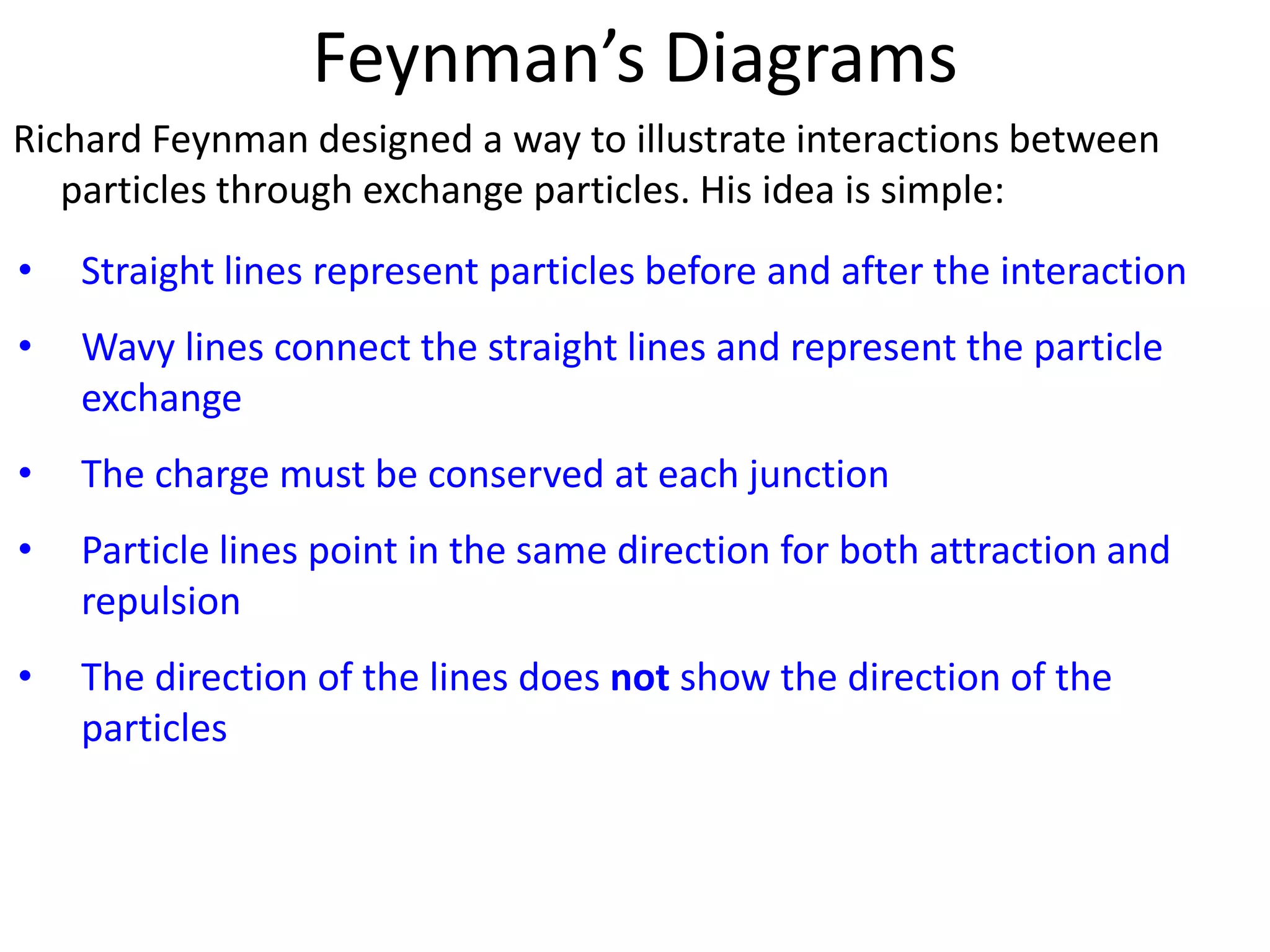 Feynman’s Diagrams
Richard Feynman designed a way to illustrate interactions between
   particles through exchange particles. His idea is simple:
•   Straight lines represent particles before and after the interaction
•   Wavy lines connect the straight lines and represent the particle
    exchange
•   The charge must be conserved at each junction
•   Particle lines point in the same direction for both attraction and
    repulsion
•   The direction of the lines does not show the direction of the
    particles
 