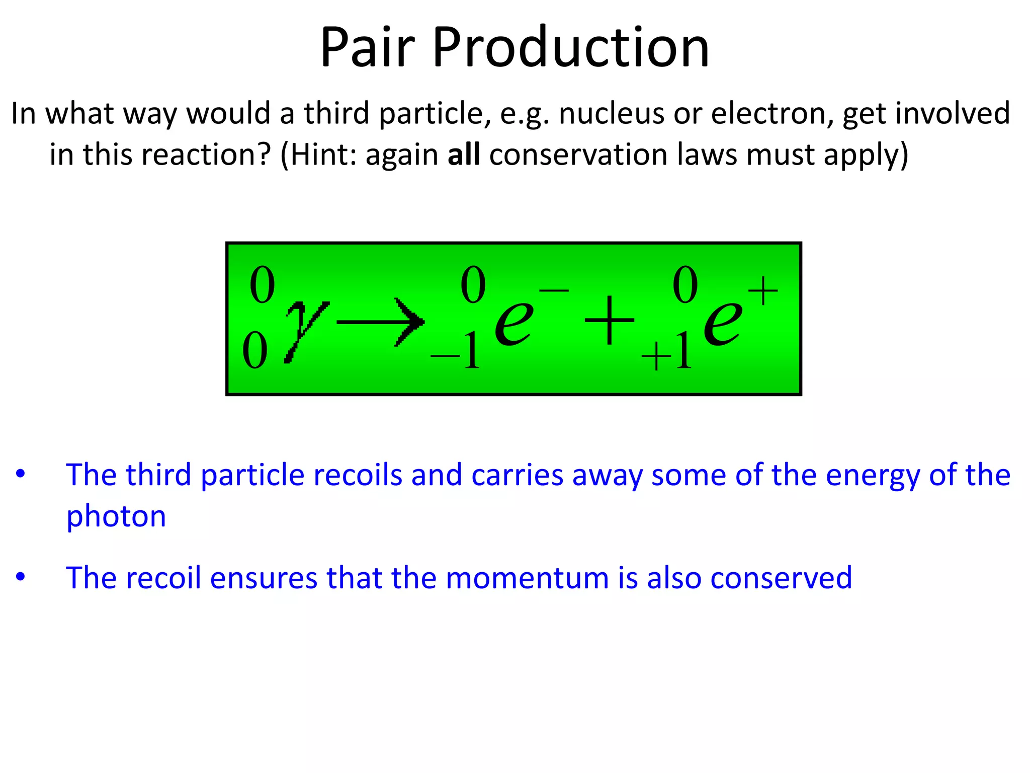 Pair Production
In what way would a third particle, e.g. nucleus or electron, get involved
   in this reaction? (Hint: again all conservation laws must apply)



                 0               0              0
                 0               1   e          1   e
•   The third particle recoils and carries away some of the energy of the
    photon
•   The recoil ensures that the momentum is also conserved
 