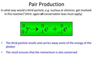 Pair Production
In what way would a third particle, e.g. nucleus or electron, get involved
   in this reaction? (Hint: again all conservation laws must apply)



                 0               0              0
                 0               1   e          1   e
•   The third particle recoils and carries away some of the energy of the
    photon
•   The recoil ensures that the momentum is also conserved
 
