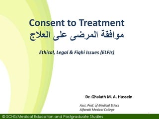 Asst. Prof. of Medical Ethics
Alfarabi Medical College
Dr. Ghaiath M. A. Hussein
Ethical, Legal & Fiqhi Issues (ELFIs)
Consent to Treatment
‫العالج‬ ‫على‬ ‫المرضى‬ ‫موافقة‬
1
 