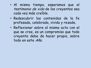 • Al mismo tiempo, esperamos que el
  testimonio de vida de los creyentes sea
  cada vez más creíble.
• Redescubrir los contenidos de la fe
  profesada, celebrada, vivida y rezada.
• Reflexionar sobre el mismo acto con el
  que se cree, es un compromiso que todo
  creyente debe de hacer propio, sobre
  todo en este Año.
 