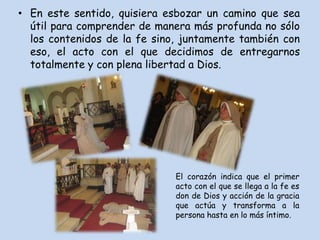 • En este sentido, quisiera esbozar un camino que sea
  útil para comprender de manera más profunda no sólo
  los contenidos de la fe sino, juntamente también con
  eso, el acto con el que decidimos de entregarnos
  totalmente y con plena libertad a Dios.




                              El corazón indica que el primer
                              acto con el que se llega a la fe es
                              don de Dios y acción de la gracia
                              que actúa y transforma a la
                              persona hasta en lo más íntimo.
 