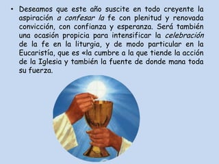 • Deseamos que este año suscite en todo creyente la
  aspiración a confesar la fe con plenitud y renovada
  convicción, con confianza y esperanza. Será también
  una ocasión propicia para intensificar la celebración
  de la fe en la liturgia, y de modo particular en la
  Eucaristía, que es «la cumbre a la que tiende la acción
  de la Iglesia y también la fuente de donde mana toda
  su fuerza.
 