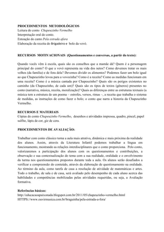 PROCEDIMENTOS METODOLÓGICOS
Leitura do conto Chapeuzinho Vermelho
Interpretação oral do conto.
Entoação do canto Pela estrada afora
Elaboração da receita do Brigadeiro e bolo da vovó.
RECURSOS MOTIVACIONAIS (Questionamentos e conversas, a partir do texto):
Quando vocês vêm à escola, quais são os conselhos que a mamãe dá? Quem é a personagem
principal do conto? O que a vovó representa na vida dos netos? Como devemos tratar os mais
velhos (da família) e de fora dela? Devemos dividir os alimentos? Podemos fazer um bolo igual
ao que Chapeuzinho levou para a vovozinha? Como é a receita? Como as medidas funcionam em
uma receita? Como é a música cantada por Chapeuzinho? Quais são os perigos existentes no
caminho (da Chapeuzinho, de cada um)? Quais são os tipos de textos (gêneros) presentes no
conto (narrativa, música, receita, moralização)? Quais as diferenças entre as estruturas textuais (a
música tem a estrutura de um poema – estrofes, versos, rimas –, a receita que trabalha o sistema
de medidas, as instruções de como fazer o bolo; o conto que narra a historia da Chapeuzinho
Vermelho.
RECURSOS E MATERIAIS
Cópias do conto Chapeuzinho Vermelho, desenhos e atividades impressa, quadro, pincel, papel
sulfite, lápis de cor, giz de cera.
PROCEDIMENTOS DE AVALIAÇÃO:
Trabalhar com conto clássico torna a aula mais atrativa, dinâmica e mais próxima da realidade
dos alunos. Assim, através da Literatura Infantil podemos trabalhar a língua em
funcionamento, mostrando as relações interdisciplinares que o conto proporciona. Pelo conto,
valorizaremos a participação dos alunos com os questionamentos e contribuições, a
observação e sua contextualização do tema com a sua realidade, oralidade e o envolvimento
da turma nos questionamentos propostos durante toda a aula. Os alunos serão desafiados a
verificar a compreensão do conteúdo, através da elaboração de questionamento na oralidade.
Ao término da aula, como tarefa de casa a resolução de atividade de matemáticas e artes.
Todo o trabalho, de sala e de casa, será avaliado pelo desempenho de cada aluno acerca das
habilidades e competências mobilizadas pelas atividades requeridas, ou seja, a Avaliação
formativa.
Referências básicas:
http://educacaoapaixonada.blogspot.com.br/2011/05/chapeuzinho-vermelho.html
HTTPS://www.ouvirmusica.com.br/braguinha/pela-estrada-a-fora/
 