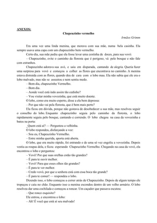 ANEXOS:
Chapeuzinho vermelho
Irmãos Grimm
Era uma vez uma linda menina, que morava com sua mãe, numa bela casinha. Ela
sempre usava uma capa com um chapeuzinho bem vermelho.
Certo dia, sua mãe pediu que ela fosse levar uma cestinha de doces, para sua vovó:
– Chapeuzinho, evite o caminho da floresta que é perigoso, vá pelo bosque e não fale
com estranhos.
Chapeuzinho adorava sua avó, e saiu em disparada, cantando de alegria. Queria fazer
uma surpresa para vovó e começou a colher as flores que encontrava no caminho. A menina
estava distraída com as flores, quando deu de cara com o lobo mau. Ela não sabia que ele era o
lobo malvado, mas não se assustou e nem sentiu medo.
– Bom dia, chapeuzinho Vermelho.
– Bom dia.
– Aonde você está indo assim tão cedinho?
– Vou visitar minha vovozinha, que está muito doente.
O lobo, como era muito esperto, disse a ela bem depressa:
– Por que não vai pela floresta, que é bem mais perto?
Ela ficou em dúvida, porque não gostava de desobedecer a sua mãe, mas resolveu seguir
o conselho do lobo. Enquanto chapeuzinho seguia pelo caminho da floresta, o lobo
rapidamente seguiu pelo bosque, cantando e correndo. O lobo chegou na casa da vovozinha e
bateu na porta:
_Quem está aí? — Perguntou a velhinha.
O lobo respondeu, disfarçando a voz:
– Sou eu, Chapeuzinho Vermelho.
– Entre minha querida, aporta está aberta.
O lobo, que era muito rápido, foi entrando e de uma só vez engoliu a vovozinha. Depois
vestiu as roupas dela, e ficou esperando Chapeuzinho Vermelho. Chegando na casa da vovó, ela
encontrou o lobo e perguntou:
– Vovó! Por que suas orelhas estão tão grandes?
– É para te ouvir melhor.
– Vovó! Para que esses olhos tão grandes?
– É para te ver melhor.
– Credo vovó, por que a senhora está com essa boca tão grande?
– É para te comer! — respondeu o lobo.
Dizendo isso, o lobo começou a correr atrás de Chapeuzinho. Depois de algum tempo ele
tropeçou e caiu no chão. Enquanto isso a menina escondeu dentro de um velho armário. O lobo
resolveu dar uma cochilada e começou a roncar. Um caçador que passava escutou:
– Que ronco esquisito?
Ele entrou, e encontrou o lobo:
– Ah! É você que está aí seu malvado!
 