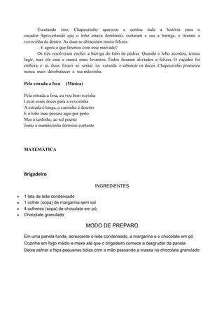 Escutando isso, Chapeuzinho apareceu e contou toda a história para o
caçador. Aproveitando que o lobo estava dormindo, cortaram a sua a barriga, e tiraram a
vovozinha de dentro. As duas se abraçaram muito felizes.
– E agora o que faremos com esse malvado?
Os três resolveram encher a barriga do lobo de pedras. Quando o lobo acordou, tentou
fugir, mas ele caiu e nunca mais levantou. Todos ficaram aliviados e felizes. O caçador foi
embora, e as duas foram se sentar na varanda e saborear os doces. Chapeuzinho prometeu
nunca mais desobedecer a sua mãezinha.
Pela estrada a fora (Música)
Pela estrada a fora, eu vou bem sozinha
Levar esses doces para a vovozinha
A estrada é longa, o caminho é deserto
E o lobo mau passeia aqui por perto
Mas à tardinha, ao sol poente
Junto à mamãezinha dormirei contente
MATEMÁTICA
Brigadeiro
INGREDIENTES
 1 lata de leite condensado
 1 colher (sopa) de margarina sem sal
 4 colheres (sopa) de chocolate em pó
 Chocolate granulado
MODO DE PREPARO
Em uma panela funda, acrescente o leite condensado, a margarina e o chocolate em pó
Cozinhe em fogo médio e mexa até que o brigadeiro comece a desgrudar da panela
Deixe esfriar e faça pequenas bolas com a mão passando a massa no chocolate granulado
 