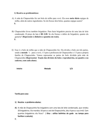 1) Resolva as problemáticas:
A) A mãe de Chapeuzinho fez um bolo de milho para vovó. Ela usou meia dúzia espigas de
milho, além de outros ingredientes. Se ela fizesse dois bolos, quantas espigas usaria?
R:
B) Chapeuzinho levou também brigadeiro. Para fazer brigadeiro precisa de uma lata de leite
condensado. O preço da lata é R$ 2,50. Se ela fizesse o dobro de brigadeiro, quanto ela
gastaria? (Represente o dinheiro a quantia em reais).
R:
C) Esse é o bolo de milho que a mãe de Chapeuzinho fez. Ela dividiu o bolo em três partes,
sendo a metade ½ para a vovó, 1/3 para a professora de Chapeuzinho e 1/3 para a própria
família de Chapeuzinho. Vamos representar as partes do bolo dividido pela mãe de
Chapeuzinho (Representar fração das divisões do bolo e reproduzi-las, no quadro e no
caderno, com cada aluno).
Inteiro Metade 1/3
Tarefa para casa
1) Resolva o problema abaixo:
A) A mãe de Chapeuzinho fez brigadeiro com uma lata de leite condensado, que rendeu
20 brigadeiros. Ela mandou 10 para a avó de Chapeuzinho, deu 4 para a sua irmã. Com
quantos brigadeiros ela ficou? ( Dica : utilize bolinhas de gude ou tampa para
facilitar o calculo).
R:
 