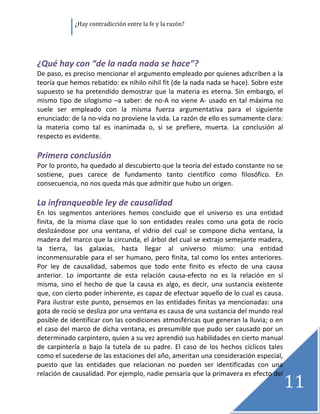               ¿Hay contradicción entre la fe y la razón? 

 

 
¿Qué hay con “de la nada nada se hace”? 
De paso, es preciso mencionar el argumento empleado por quienes adscriben a la 
teoría que hemos rebatido: ex nihilo nihil fit (de la nada nada se hace). Sobre este 
supuesto  se  ha  pretendido  demostrar  que  la  materia  es  eterna.  Sin  embargo,  el 
mismo  tipo  de  silogismo  –a  saber:  de  no‐A  no  viene  A‐  usado  en  tal  máxima  no 
suele  ser  empleado  con  la  misma  fuerza  argumentativa  para  el  siguiente 
enunciado: de la no‐vida no proviene la vida. La razón de ello es sumamente clara: 
la  materia  como  tal  es  inanimada  o,  si  se  prefiere,  muerta.  La  conclusión  al 
respecto es evidente. 
 
Primera conclusión 
Por lo pronto, ha quedado al descubierto que la teoría del estado constante no se 
sostiene,  pues  carece  de  fundamento  tanto  científico  como  filosófico.  En 
consecuencia, no nos queda más que admitir que hubo un origen. 
 
La infranqueable ley de causalidad 
En  los  segmentos  anteriores  hemos  concluido  que  el  universo  es  una  entidad 
finita,  de  la  misma  clase  que  lo  son  entidades  reales  como  una  gota  de  rocío 
deslizándose  por  una  ventana,  el  vidrio  del  cual  se  compone  dicha  ventana,  la 
madera del marco que la circunda, el árbol del cual se extrajo semejante madera, 
la  tierra,  las  galaxias,  hasta  llegar  al  universo  mismo:  una  entidad 
inconmensurable  para  el  ser  humano,  pero  finita,  tal  como  los  entes  anteriores. 
Por  ley  de  causalidad,  sabemos  que  todo  ente  finito  es  efecto  de  una  causa 
anterior.  Lo  importante  de  esta  relación  causa‐efecto  no  es  la  relación  en  sí 
misma,  sino  el  hecho  de  que  la  causa  es  algo,  es  decir,  una  sustancia  existente 
que, con cierto poder inherente, es capaz de efectuar aquello de lo cual es causa. 
Para ilustrar este punto, pensemos en  las entidades finitas  ya mencionadas: una 
gota de rocío se desliza por una ventana es causa de una sustancia del mundo real 
posible de identificar con las condiciones atmosféricas que generan la lluvia; o en 
el caso del marco de dicha ventana, es presumible que pudo ser causado por un 
determinado carpintero, quien a su vez aprendió sus habilidades en cierto manual 
de  carpintería  o  bajo  la  tutela  de  su  padre.  El  caso  de  los  hechos  cíclicos  tales 
como el sucederse de las estaciones del año, ameritan una consideración especial, 
puesto  que  las  entidades  que  relacionan  no  pueden  ser  identificadas  con  una 

                                                                                                11
relación de causalidad. Por ejemplo, nadie pensaría que la primavera es efecto del 
                                                                                                     
 