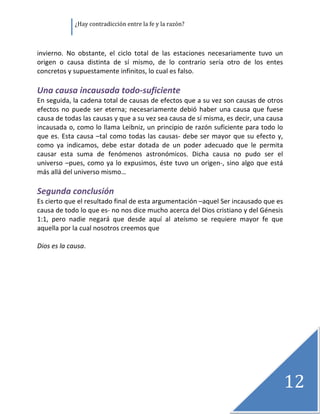               ¿Hay contradicción entre la fe y la razón? 

 

invierno.  No  obstante,  el  ciclo  total  de  las  estaciones  necesariamente  tuvo  un 
origen  o  causa  distinta  de  sí  mismo,  de  lo  contrario  sería  otro  de  los  entes 
concretos y supuestamente infinitos, lo cual es falso. 
 
Una causa incausada todo‐suficiente 
En seguida, la cadena total de causas de efectos que a su vez son causas de otros 
efectos  no  puede  ser  eterna;  necesariamente  debió  haber  una  causa  que  fuese 
causa de todas las causas y que a su vez sea causa de sí misma, es decir, una causa 
incausada o, como lo llama Leibniz, un principio de razón suficiente para todo lo 
que  es.  Esta  causa  –tal  como  todas  las  causas‐  debe  ser  mayor  que  su  efecto  y, 
como  ya  indicamos,  debe  estar  dotada  de  un  poder  adecuado  que  le  permita 
causar  esta  suma  de  fenómenos  astronómicos.  Dicha  causa  no  pudo  ser  el 
universo  –pues,  como  ya  lo  expusimos,  éste  tuvo  un  origen‐,  sino  algo  que  está 
más allá del universo mismo… 
 
Segunda conclusión 
Es cierto que el resultado final de esta argumentación –aquel Ser incausado que es 
causa de todo lo que es‐ no nos dice mucho acerca del Dios cristiano y del Génesis 
1:1,  pero  nadie  negará  que  desde  aquí  al  ateísmo  se  requiere  mayor  fe  que 
aquella por la cual nosotros creemos que 
 
Dios es la causa. 




                                                                                             12   
 