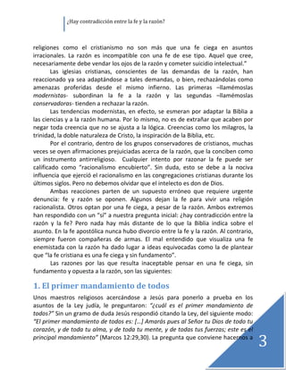               ¿Hay contradicción entre la fe y la razón? 

 

religiones  como  el  cristianismo  no  son  más  que  una  fe  ciega  en  asuntos 
irracionales.  La  razón  es  incompatible  con  una  fe  de  ese  tipo.  Aquel  que  cree, 
necesariamente debe vendar los ojos de la razón y cometer suicidio intelectual.”  
        Las  iglesias  cristianas,  conscientes  de  las  demandas  de  la  razón,  han 
reaccionado  ya  sea  adaptándose  a  tales  demandas,  o  bien,  rechazándolas  como 
amenazas  proferidas  desde  el  mismo  infierno.  Las  primeras  –llamémoslas 
modernistas‐  subordinan  la  fe  a  la  razón  y  las  segundas  –llamémoslas 
conservadoras‐ tienden a rechazar la razón. 
        Las  tendencias  modernistas,  en  efecto,  se  esmeran  por  adaptar  la  Biblia  a 
las ciencias y a la razón humana. Por lo mismo, no es de extrañar que acaben por 
negar toda creencia que no se ajusta a la lógica. Creencias como los milagros, la 
trinidad, la doble naturaleza de Cristo, la inspiración de la Biblia, etc. 
        Por el contrario, dentro de los grupos conservadores de cristianos, muchas 
veces se oyen afirmaciones prejuiciadas acerca de la razón, que la conciben como 
un  instrumento  antirreligioso.    Cualquier  intento  por  razonar  la  fe  puede  ser 
calificado  como  “racionalismo  encubierto”.  Sin  duda,  esto  se  debe  a  la  nociva 
influencia que ejerció el racionalismo en las congregaciones cristianas durante los 
últimos siglos. Pero no debemos olvidar que el intelecto es don de Dios. 
        Ambas  reacciones  parten  de  un  supuesto  erróneo  que  requiere  urgente 
denuncia:  fe  y  razón  se  oponen.  Algunos  dejan  la  fe  para  vivir  una  religión 
racionalista.  Otros  optan  por  una  fe  ciega,  a  pesar  de  la  razón.  Ambos  extremos 
han respondido con un “sí” a nuestra pregunta inicial: ¿hay contradicción entre la 
razón  y  la  fe?  Pero  nada  hay  más  distante  de  lo  que  la  Biblia  indica  sobre  el 
asunto. En la fe apostólica nunca hubo divorcio entre la fe y la razón. Al contrario, 
siempre  fueron  compañeras  de  armas.  El  mal  entendido  que  visualiza  una  fe 
enemistada con la razón ha dado lugar  a ideas equivocadas como la de plantear 
que “la fe cristiana es una fe ciega y sin fundamento”. 
        Las  razones  por  las  que  resulta  inaceptable  pensar  en  una  fe  ciega,  sin 
fundamento y opuesta a la razón, son las siguientes: 

1. El primer mandamiento de todos 
Unos  maestros  religiosos  acercándose  a  Jesús  para  ponerlo  a  prueba  en  los 
asuntos  de  la  Ley  judía,  le  preguntaron:  “¿cuál  es  el  primer  mandamiento  de 
todos?” Sin un gramo de duda Jesús respondió citando la Ley, del siguiente modo: 
“El primer mandamiento de todos es: […] Amarás pues al Señor tu Dios de todo tu 
corazón, y de toda tu alma, y de toda tu mente, y de todas tus fuerzas; este es el 
principal mandamiento” (Marcos 12:29,30). La pregunta que conviene hacernos a 
                                                                                                 3
                                                                                                  
 