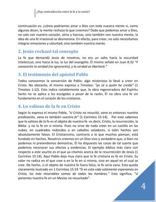                ¿Hay contradicción entre la fe y la razón? 

 

continuación es: ¿cómo podríamos amar a Dios con toda nuestra mente si, como 
algunos dicen, la mente rechaza lo que creemos? Dado que podemos amar a Dios, 
no solo con nuestro corazón, alma y fuerzas, sino también con nuestra mente, la 
idea de una fe irracional se desmorona. En efecto, para creer, no solo necesitamos 
integrar emociones y voluntad, sino también nuestra mente. 

2. Jesús rechazó tal concepto 
La  fe  que  demandó  Jesús  de  nosotros,  no  era  un  salto  hacia  la  oscuridad 
intelectual, sino hacia la luz, la luz del evangelio. Él mismo señaló en Juan 8:32 “Y 
conoceréis la verdad [no ignoraréis], y la verdad os libertará.” 

3. El testimonio del apóstol Pablo 
Todos  conocemos  la  conversión  de  Pablo:  algo  misterioso  lo  llevó  a  creer  en 
Cristo.  No  obstante,  él  mismo  expresa  a  Timoteo:  “yo  sé  a  quién  he  creído”  (1 
Timoteo  1:12).  Esto  indica  notablemente  que,  la  obra  regeneradora  del  Espíritu 
Santo  no  se  aplica  a  los  escogidos  a  pesar  de  la  razón,  Él  no  obra  una  fe  sin 
fundamento en el corazón de los cristianos. 

4. Lo valioso de la fe en Cristo 
Según lo expresa el mismo Pablo, “si Cristo no resucitó, vana es entonces nuestra 
predicación, vana es también vuestra fe” (1 Corintios 15:14).   Por esto sabemos 
que lo valioso de la fe es el objeto de nuestra fe ‐es decir, Cristo, la resurrección, la 
Biblia‐  y  no  la  fe  en  sí  misma.  Pues  no  sirve  de  nada  creer  en  un  castillo  en  las 
nubes,  en  cuadrados  redondos  o  en  caballos  voladores,  si  tales  hechos  son 
absolutamente  falsos.  El  Cristianismo,  contrario  a  lo  que  muchos  piensan,  está 
fundado en hechos. Nosotros creemos en un Dios vivo y verdadero que, si bien no 
podemos ni pretendemos demostrar, Él  ha dispuesto las cosas de  tal suerte que 
podemos  reconocer  sus  efectos  y  evidencias.  El  ejemplo  bíblico  más  claro  con 
respecto a este asunto es el que ya citamos acerca de la resurrección de Jesús (1 
Corintios 15:14). Aquí Pablo deja muy claro que la fe cristiana es fe en Cristo. Su 
valor no radica en el que cree o en la fe en sí misma, sino en aquel en el cual se 
cree. De hecho, si el objeto de nuestra fe fuera falso, la fe sería vana. Esto queda 
claramente ilustrado en 1 Corintios 15:19 “Si en esta vida solamente esperamos en 
Cristo,  los  más  miserables  somos  de  todos  los  hombres.”  Esto  significa,  “si 
ponemos nuestra fe en un Mesías no resucitado”. 

                                                                                                       4
                                                                                                        
 
