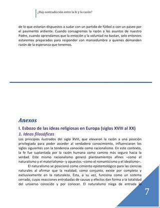               ¿Hay contradicción entre la fe y la razón? 

 

de lo que estarían dispuestos a sudar con un partido de fútbol o con un paseo por 
el  pavimento  ardiente.  Cuando  consagremos  la  razón  a  los  asuntos  de  nuestro 
Padre, cuando aprendamos que la emoción y la voluntad no bastan, solo entonces 
estaremos  preparados  para  responder  con  mansedumbre  a  quienes  demanden 
razón de la esperanza que tenemos. 
 
 
 
 
 
 
 
 
 
 
 
 
 

Anexos 
I. Esbozo de las ideas religiosas en Europa (siglos XVIII al XX) 
1. Ideas filosóficas 
Los  principios  ilustrados  del  siglo  XVIII,  que  elevaron  la  razón  a  una  posición 
privilegiada  para  poder  acceder  al  verdadero  conocimiento,  influenciaron  los 
siglos siguientes con la tendencia conocida como racionalismo. En este contexto, 
la  fe  fue  suplantada  por  la  razón  humana  como  camino  más  seguro  hacia  la 
verdad.  Este  mismo  racionalismo  generó  planteamientos  afines  –como  el 
naturalismo y el materialismo– y opuestos –como el romanticismo y el idealismo–. 
        El naturalismo se posicionó como cimiento epistemológico para las ciencias 
naturales  al  afirmar  que  la  realidad,  como  conjunto,  existe  por  completo  y 
exclusivamente  en  la  naturaleza.  Ésta,  a  su  vez,  funciona  como  un  sistema 
cerrado, cuyas reacciones entrabadas de causas y efectos dan forma a la totalidad 
del  universo  conocido  y  por  conocer.  El  naturalismo  niega  de  entrada  lo 

                                                                                               7
                                                                                                
 