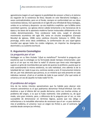               ¿Hay contradicción entre la fe y la razón? 

 

agnosticismo (según el cual negaron la posibilidad de conocer a Dios) y el ateísmo 
(la  negación  de  la  existencia  de  Dios).  Basado  en  este  liberalismo  teológico,  a 
veces contradiciéndolo, pero en el fondo, siempre en conformidad con sus ideas 
racionalistas básicas, han aparecido en el siglo XX una infinidad de falsas teologías, 
unidas en su rechazo y desprecio –ya sea implícito o explícito– por la Biblia como 
autoridad  suprema.  Las iglesias dieron  cabida  lentamente  a  los  heresiarcas  de  la 
época y las bases de la apostasía moderna fueron instauradas sólidamente en los 
credos  denominacionales.  Para  condecorar  todo  esto,  surgió  el  afamado 
movimiento  ecuménico  del  siglo  XIX,  tanto  en  círculos  evangélicos  (Consejo 
Mundial  de  Iglesias,  1948)  como  católicos  (Concilio  Vaticano  II,  1959).  Éste 
promulga,  entre  otras  ideas  antibíblicas,  la  conformación  de  una  súper‐iglesia 
mundial  que  agrupe  todos  los  credos  religiosos,  sin  importar  las  divergencias 
doctrinales y su sustento escritural. 
 
II. Argumento Cosmológico  
La pregunta por el ser 
Heidegger  en  su  libro  titulado  “¿Qué  es  metafísica?”  formalizó  la  pregunta  por 
excelencia  que  la  ontología  se  ha  formulado  desde  tiempos  inmemoriales:  ¿por 
qué  es  el  ser  que  no  más  bien  la  nada?  El  alcance  que  tiene  esta  interrogante 
supone un grito de incertidumbre por parte de quienes la profieren, puesto que se 
está  cuestionando  la  misma  existencia,  no  solo  individual,  sino  además  la  de  la 
totalidad del ser: todo lo que era, continúa siendo y será. El monumental misterio 
del ser, por más abstracto que parezca, es un misterio que está presente en cada 
individuo  racional.  ¿Cuál  es  el  sentido  de  todo  lo  que  existe?  ¿Por  qué  existe  el 
universo y en vez de aquello no hubo nada? En fin. 
 
El problema del origen 
Uno  de  los  tantos  intentos  aproximativos  que  ha  habido  para  abarcar  este 
misterio  astronómico  es  el  que  podríamos  denominar  finitud‐infinitud.  Con  ello 
aludimos  a  que  el  dilema  del  ser  puede  derivarse,  entre  sus  muchas  aristas,  al 
problema  del  origen,  si  es  que  lo  hubo  realmente.  Este  problema  es,  de  igual 
modo,  otro  gran  misterio,  pero,  a  diferencia  de  la  pregunta  por  el  ser,  es  más 
susceptible  de  dimensionar  en  términos  lógicos,  puesto  que  nos  obliga  a 
enfrentarnos a la ineludible alternativa de reconocer que el ser –o para delimitar 
más  el  problema,  el  universo‐  tuvo  un  origen  (es  finito)  o,  por  el  contrario,  ha 

                                                                                                   9
existido desde siempre (es infinito). 
                                                                                                    
 