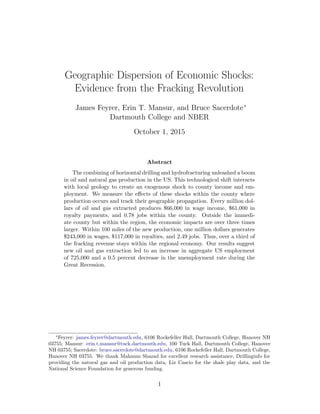Geographic Dispersion of Economic Shocks:
Evidence from the Fracking Revolution
James Feyrer, Erin T. Mansur, and Bruce Sacerdote∗
Dartmouth College and NBER
October 1, 2015
Abstract
The combining of horizontal drilling and hydrofracturing unleashed a boom
in oil and natural gas production in the US. This technological shift interacts
with local geology to create an exogenous shock to county income and em-
ployment. We measure the effects of these shocks within the county where
production occurs and track their geographic propagation. Every million dol-
lars of oil and gas extracted produces $66,000 in wage income, $61,000 in
royalty payments, and 0.78 jobs within the county. Outside the immedi-
ate county but within the region, the economic impacts are over three times
larger. Within 100 miles of the new production, one million dollars generates
$243,000 in wages, $117,000 in royalties, and 2.49 jobs. Thus, over a third of
the fracking revenue stays within the regional economy. Our results suggest
new oil and gas extraction led to an increase in aggregate US employment
of 725,000 and a 0.5 percent decrease in the unemployment rate during the
Great Recession.
∗
Feyrer: james.feyrer@dartmouth.edu, 6106 Rockefeller Hall, Dartmouth College, Hanover NH
03755; Mansur: erin.t.mansur@tuck.dartmouth.edu, 100 Tuck Hall, Dartmouth College, Hanover
NH 03755; Sacerdote: bruce.sacerdote@dartmouth.edu, 6106 Rockefeller Hall, Dartmouth College,
Hanover NH 03755. We thank Mahnum Shazad for excellent research assistance, Drillinginfo for
providing the natural gas and oil production data, Liz Cascio for the shale play data, and the
National Science Foundation for generous funding.
1
 