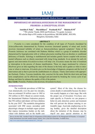 IMPORTANCE OF KRIYAKALAVIVECHANA IN THE MANAGEMENT OF
PRAMEHA- A CONCEPTUAL STUDY
Amritha E Pady1
Muralidhara2
Prashasth M J3
Moksha B M4
1,4
PG scholar 2
Guide, HOD and Professor, 3
Co-guide, Lecturer;
PG scholar Dept of PG studies in Kayachikitsa, SKAMC&HRC, RGUHS,
Bangalore, Karnataka, India
INTRODUCTION
The worldwide prevalence of DM has
risen dramatically over the past two decades,
from an estimated 30 million cases in 1985 to
382 million in 2013. Based on current trends,
the International Diabetes Federation projects
that 592 million individuals will have diabetes
by the year 20352
. The metabolic deregulation
associated with DM causes secondary path
physiologic changes in multiple organ systems
that impose tremendous burden on the indi-
vidual with diabetes and on the health care
system3
. Most of the time, the disease be-
comes deadly or untreatable because the detec-
tion usually happens at a later stage. But with
the proper use of Kriyakala Vivechana con-
cepts specific to Prameha we can propose a
better & early detection system and treatment
that will prevent the disease entering to un-
treatable stage. Ayurveda emphasizing on be-
ing healthy, gives the detailed description
about the initiation of the diseases step by
step.If one pays special attention to the
Review Article International Ayurvedic Medical Journal ISSN:2320 5091
ABSTRACT
Prameha is a term considered for the condition of all types of Prameha elucidated by
AcharyaShusrutha characterised by Prabuta mootrata (increased quantity of urine) and Aavila-
mootrata (increased turbidity of urine) as Samanyalakshana (general symptom).1
Some of the
Prameha lakshanas are correlated with Diabetes Mellitus which is a group of metabolic disorder
characterised by hyperglycemia with or without glycosuria resulting from an absolute or conditional
deficiency of Insulin. Aetiology is multifactorial and includes genetic factors coupled with environ-
mental influences such as obesity associated with rising living standards. In an attempt for early di-
agnosis and intervention Kriyakalavivechana will help a lot. Kriyakala means the time of treatment
or interception in the process of disease manifestation. These six stages mentioned by Acharya-
Shushruta gives an idea regarding the state of the disease in the body and it guides us when to inter-
vene or where to intervene. Kriyakala give us the knowledge of diagnosis, prognosis and the level of
intervention and so that to prevent the establishment of a disease. Timely intervention with appropri-
ate Oushada, Pathya, Vyayama (medicine, diet, exercise) for the same. Both the short term and long
term complications can be effectively managed and prevented by breaking the vicious cycle of pa-
thology and there by enhance the quality of life of the patient.
Key words: Prameha, Prabuta avila mootrata, Kriyakalavivechana
How to cite this URL: Amritha E Pady Et Al:Importance Of Kriyakalavivechana In The Management Of Prameha- A Conceptual
Study International Ayurvedic medical Journal {online} 2016 {cited 2016 December} Available from:
http://www.iamj.in/posts/images/upload/3637_3643.pdf
IMPORTANCE OF KRIYAKALAVIVECHANA IN THE MANAGEMENT OF
PRAMEHA- A CONCEPTUAL STUDY
Amritha E Pady1
Muralidhara2
Prashasth M J3
Moksha B M4
1,4
PG scholar 2
Guide, HOD and Professor, 3
Co-guide, Lecturer;
PG scholar Dept of PG studies in Kayachikitsa, SKAMC&HRC, RGUHS,
Bangalore, Karnataka, India
INTRODUCTION
The worldwide prevalence of DM has
risen dramatically over the past two decades,
from an estimated 30 million cases in 1985 to
382 million in 2013. Based on current trends,
the International Diabetes Federation projects
that 592 million individuals will have diabetes
by the year 20352
. The metabolic deregulation
associated with DM causes secondary path
physiologic changes in multiple organ systems
that impose tremendous burden on the indi-
vidual with diabetes and on the health care
system3
. Most of the time, the disease be-
comes deadly or untreatable because the detec-
tion usually happens at a later stage. But with
the proper use of Kriyakala Vivechana con-
cepts specific to Prameha we can propose a
better & early detection system and treatment
that will prevent the disease entering to un-
treatable stage. Ayurveda emphasizing on be-
ing healthy, gives the detailed description
about the initiation of the diseases step by
step.If one pays special attention to the
Review Article International Ayurvedic Medical Journal ISSN:2320 5091
ABSTRACT
Prameha is a term considered for the condition of all types of Prameha elucidated by
AcharyaShusrutha characterised by Prabuta mootrata (increased quantity of urine) and Aavila-
mootrata (increased turbidity of urine) as Samanyalakshana (general symptom).1
Some of the
Prameha lakshanas are correlated with Diabetes Mellitus which is a group of metabolic disorder
characterised by hyperglycemia with or without glycosuria resulting from an absolute or conditional
deficiency of Insulin. Aetiology is multifactorial and includes genetic factors coupled with environ-
mental influences such as obesity associated with rising living standards. In an attempt for early di-
agnosis and intervention Kriyakalavivechana will help a lot. Kriyakala means the time of treatment
or interception in the process of disease manifestation. These six stages mentioned by Acharya-
Shushruta gives an idea regarding the state of the disease in the body and it guides us when to inter-
vene or where to intervene. Kriyakala give us the knowledge of diagnosis, prognosis and the level of
intervention and so that to prevent the establishment of a disease. Timely intervention with appropri-
ate Oushada, Pathya, Vyayama (medicine, diet, exercise) for the same. Both the short term and long
term complications can be effectively managed and prevented by breaking the vicious cycle of pa-
thology and there by enhance the quality of life of the patient.
Key words: Prameha, Prabuta avila mootrata, Kriyakalavivechana
How to cite this URL: Amritha E Pady Et Al:Importance Of Kriyakalavivechana In The Management Of Prameha- A Conceptual
Study International Ayurvedic medical Journal {online} 2016 {cited 2016 December} Available from:
http://www.iamj.in/posts/images/upload/3637_3643.pdf
IMPORTANCE OF KRIYAKALAVIVECHANA IN THE MANAGEMENT OF
PRAMEHA- A CONCEPTUAL STUDY
Amritha E Pady1
Muralidhara2
Prashasth M J3
Moksha B M4
1,4
PG scholar 2
Guide, HOD and Professor, 3
Co-guide, Lecturer;
PG scholar Dept of PG studies in Kayachikitsa, SKAMC&HRC, RGUHS,
Bangalore, Karnataka, India
INTRODUCTION
The worldwide prevalence of DM has
risen dramatically over the past two decades,
from an estimated 30 million cases in 1985 to
382 million in 2013. Based on current trends,
the International Diabetes Federation projects
that 592 million individuals will have diabetes
by the year 20352
. The metabolic deregulation
associated with DM causes secondary path
physiologic changes in multiple organ systems
that impose tremendous burden on the indi-
vidual with diabetes and on the health care
system3
. Most of the time, the disease be-
comes deadly or untreatable because the detec-
tion usually happens at a later stage. But with
the proper use of Kriyakala Vivechana con-
cepts specific to Prameha we can propose a
better & early detection system and treatment
that will prevent the disease entering to un-
treatable stage. Ayurveda emphasizing on be-
ing healthy, gives the detailed description
about the initiation of the diseases step by
step.If one pays special attention to the
Review Article International Ayurvedic Medical Journal ISSN:2320 5091
ABSTRACT
Prameha is a term considered for the condition of all types of Prameha elucidated by
AcharyaShusrutha characterised by Prabuta mootrata (increased quantity of urine) and Aavila-
mootrata (increased turbidity of urine) as Samanyalakshana (general symptom).1
Some of the
Prameha lakshanas are correlated with Diabetes Mellitus which is a group of metabolic disorder
characterised by hyperglycemia with or without glycosuria resulting from an absolute or conditional
deficiency of Insulin. Aetiology is multifactorial and includes genetic factors coupled with environ-
mental influences such as obesity associated with rising living standards. In an attempt for early di-
agnosis and intervention Kriyakalavivechana will help a lot. Kriyakala means the time of treatment
or interception in the process of disease manifestation. These six stages mentioned by Acharya-
Shushruta gives an idea regarding the state of the disease in the body and it guides us when to inter-
vene or where to intervene. Kriyakala give us the knowledge of diagnosis, prognosis and the level of
intervention and so that to prevent the establishment of a disease. Timely intervention with appropri-
ate Oushada, Pathya, Vyayama (medicine, diet, exercise) for the same. Both the short term and long
term complications can be effectively managed and prevented by breaking the vicious cycle of pa-
thology and there by enhance the quality of life of the patient.
Key words: Prameha, Prabuta avila mootrata, Kriyakalavivechana
How to cite this URL: Amritha E Pady Et Al:Importance Of Kriyakalavivechana In The Management Of Prameha- A Conceptual
Study International Ayurvedic medical Journal {online} 2016 {cited 2016 December} Available from:
http://www.iamj.in/posts/images/upload/3637_3643.pdf
 