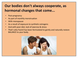 Our bodies don't always cooperate, as
hormonal changes that come...
• Post-pregnancy
• As part of monthly menstruation
• With menopause
• As a result of exposure to synthetic estrogens
• And with poor diet, lack of exercise & stress
• That's why Fezinil has been formulated to gently and naturally restore
BALANCE to your body.
 