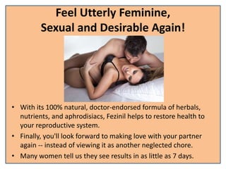 Feel Utterly Feminine,
Sexual and Desirable Again!
• With its 100% natural, doctor-endorsed formula of herbals,
nutrients, and aphrodisiacs, Fezinil helps to restore health to
your reproductive system.
• Finally, you'll look forward to making love with your partner
again -- instead of viewing it as another neglected chore.
• Many women tell us they see results in as little as 7 days.
 