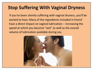Stop Suffering With Vaginal Dryness
If you've been silently suffering with vaginal dryness, you'll be
excited to hear. Many of the ingredients included in Fezinil
have a direct impact on vaginal lubrication -- increasing the
speed at which you become "wet" as well as the overall
volume of lubrication available during sex.
 