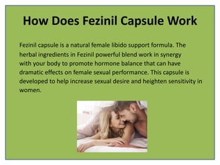 How Does Fezinil Capsule Work
Fezinil capsule is a natural female libido support formula. The
herbal ingredients in Fezinil powerful blend work in synergy
with your body to promote hormone balance that can have
dramatic effects on female sexual performance. This capsule is
developed to help increase sexual desire and heighten sensitivity in
women.
 