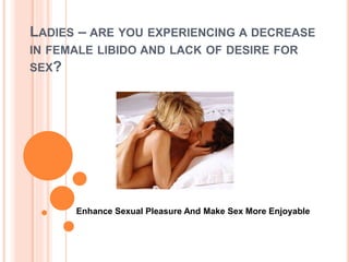 LADIES – ARE YOU EXPERIENCING A DECREASE
IN FEMALE LIBIDO AND LACK OF DESIRE FOR
SEX?
Enhance Sexual Pleasure And Make Sex More Enjoyable
 