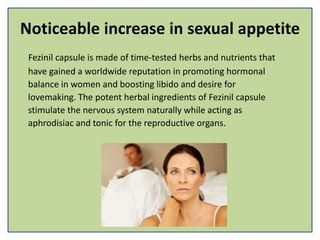 Noticeable increase in sexual appetite
Fezinil capsule is made of time-tested herbs and nutrients that
have gained a worldwide reputation in promoting hormonal
balance in women and boosting libido and desire for
lovemaking. The potent herbal ingredients of Fezinil capsule
stimulate the nervous system naturally while acting as
aphrodisiac and tonic for the reproductive organs.
 