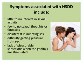 Symptoms associated with HSDD
include:
• little to no interest in sexual
activity
• few to no sexual thoughts or
fantasies
• disinterest in initiating sex
• difficulty getting pleasure
from sex
• lack of pleasurable
sensations when the genitals
are stimulated
 