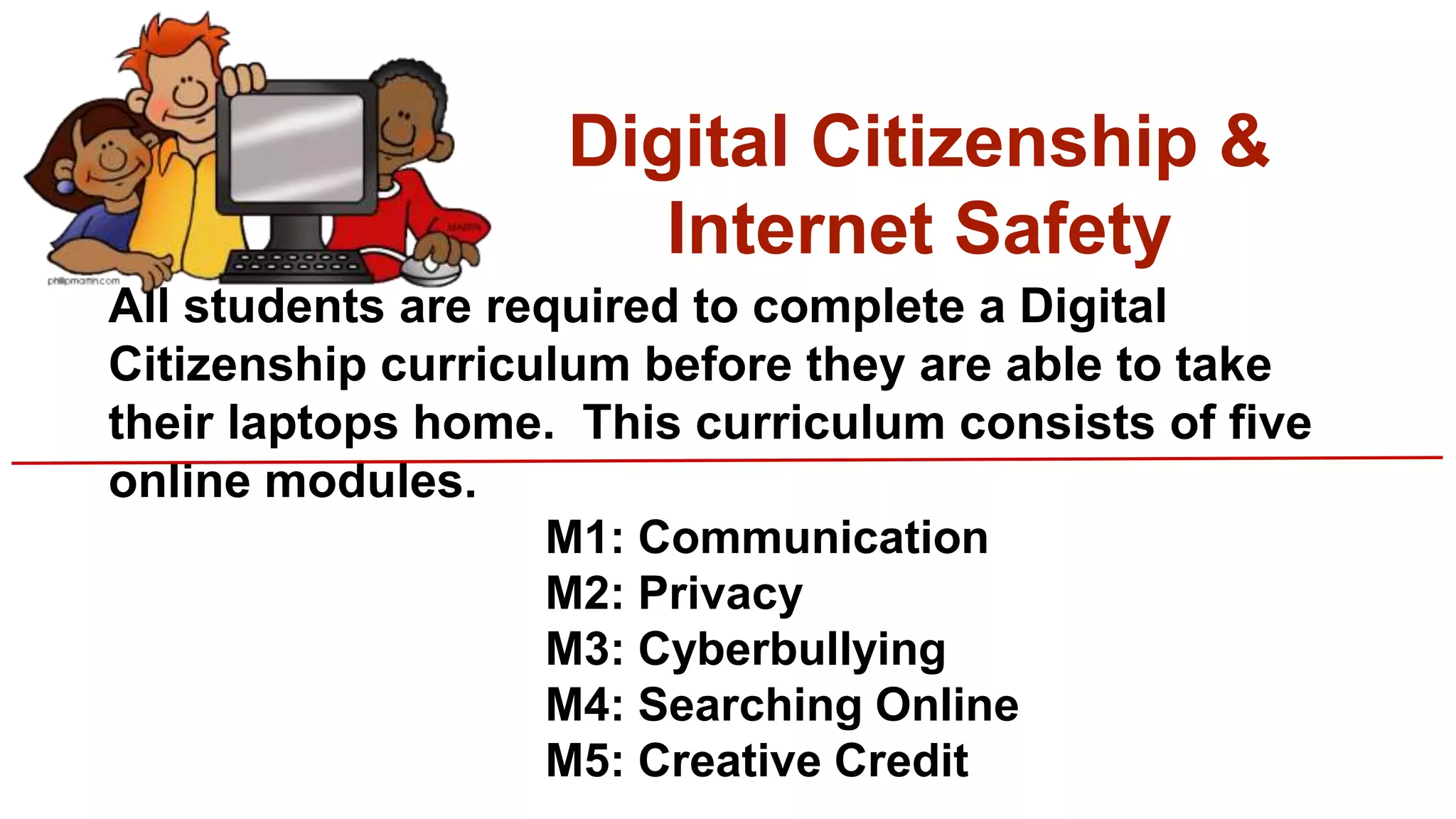 Digital Citizenship &
Internet Safety
All students are required to complete a Digital
Citizenship curriculum before they are able to take
their laptops home. This curriculum consists of five
online modules.
M1: Communication
M2: Privacy
M3: Cyberbullying
M4: Searching Online
M5: Creative Credit
 