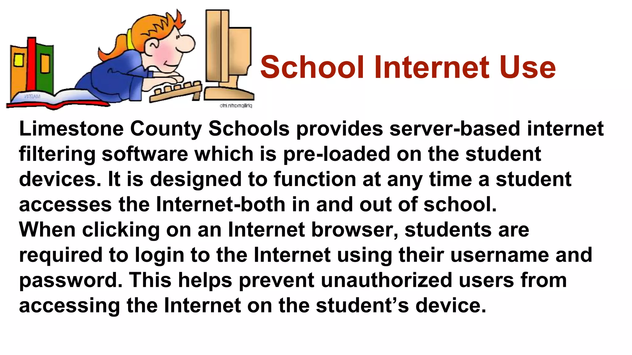 School Internet Use
Limestone County Schools provides server-based internet
filtering software which is pre-loaded on the student
devices. It is designed to function at any time a student
accesses the Internet-both in and out of school.
When clicking on an Internet browser, students are
required to login to the Internet using their username and
password. This helps prevent unauthorized users from
accessing the Internet on the student’s device.
 